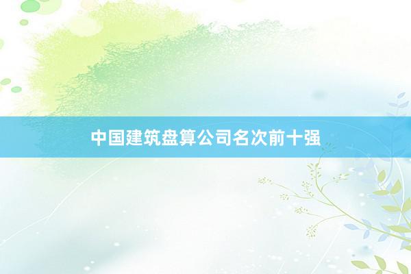 中国建筑盘算公司名次前十强